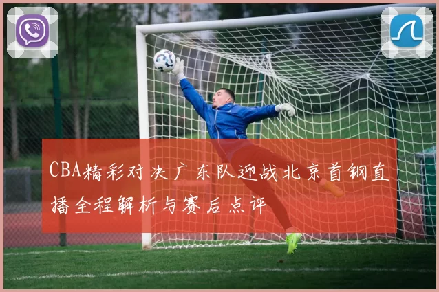 CBA精彩对决广东队迎战北京首钢直播全程解析与赛后点评