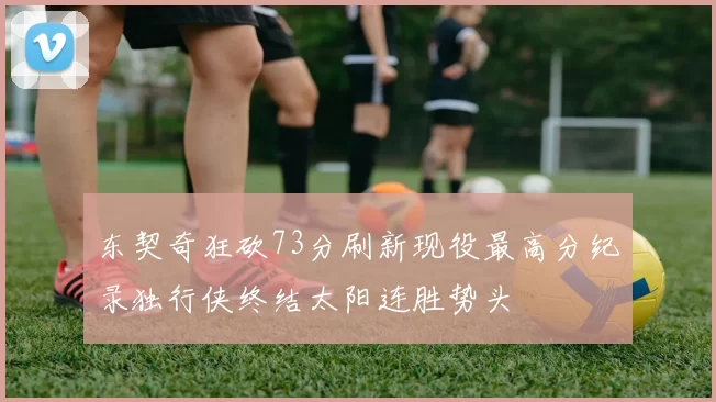 东契奇狂砍73分刷新现役最高分纪录独行侠终结太阳连胜势头