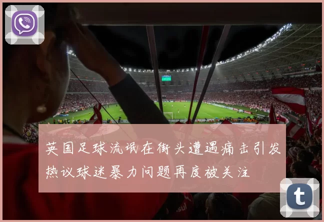 英国足球流氓在街头遭遇痛击引发热议球迷暴力问题再度被关注