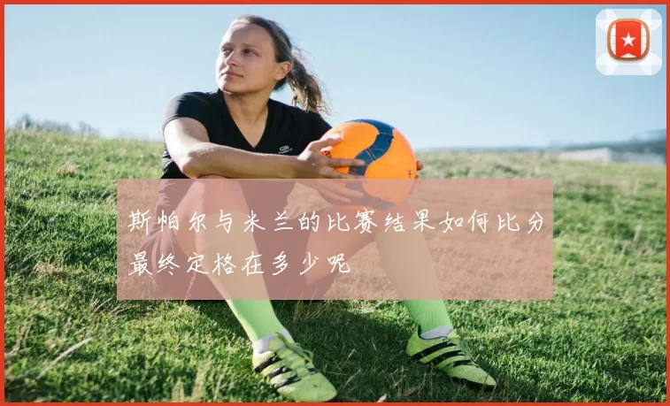 斯帕尔与米兰的比赛结果如何比分最终定格在多少呢