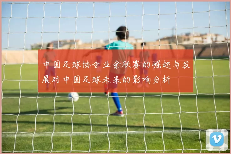 中国足球协会业余联赛的崛起与发展对中国足球未来的影响分析