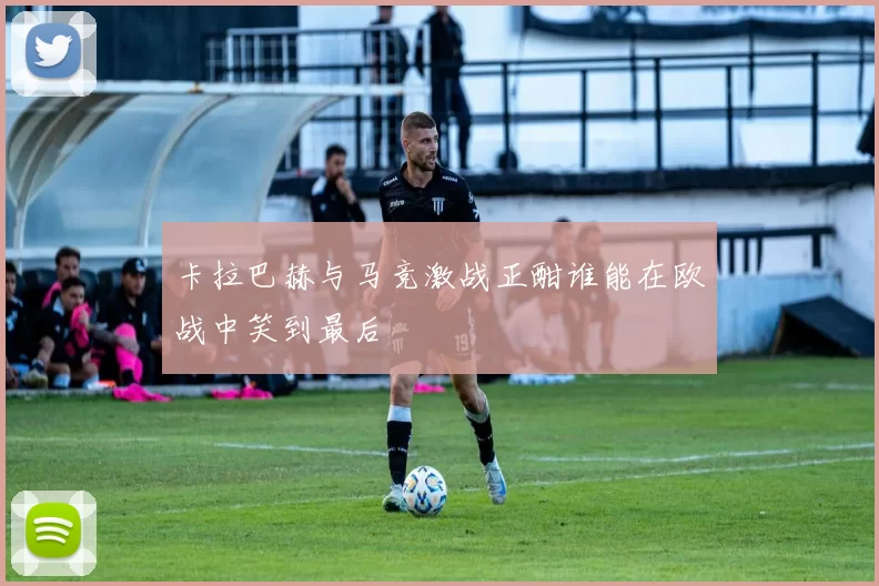 卡拉巴赫与马竞激战正酣谁能在欧战中笑到最后