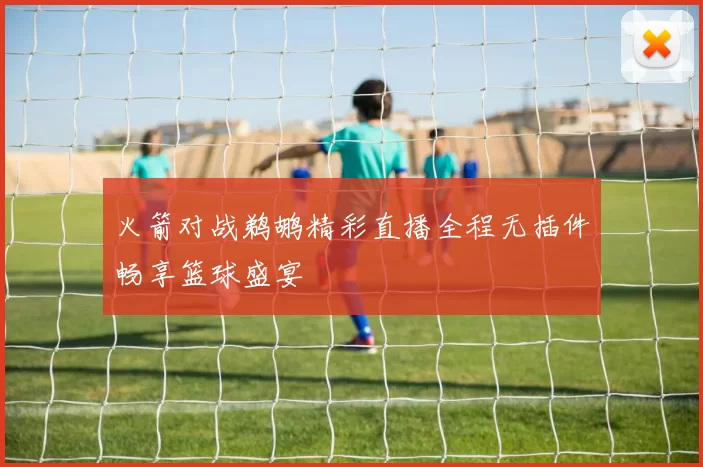 火箭对战鹈鹕精彩直播全程无插件畅享篮球盛宴
