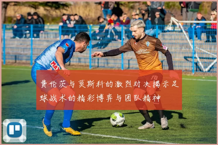 费伦茨与莫斯科的激烈对决揭示足球战术的精彩博弈与团队精神