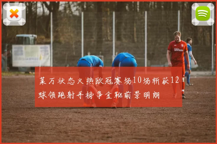 莱万状态火热欧冠赛场10场斩获12球领跑射手榜争金靴前景明朗